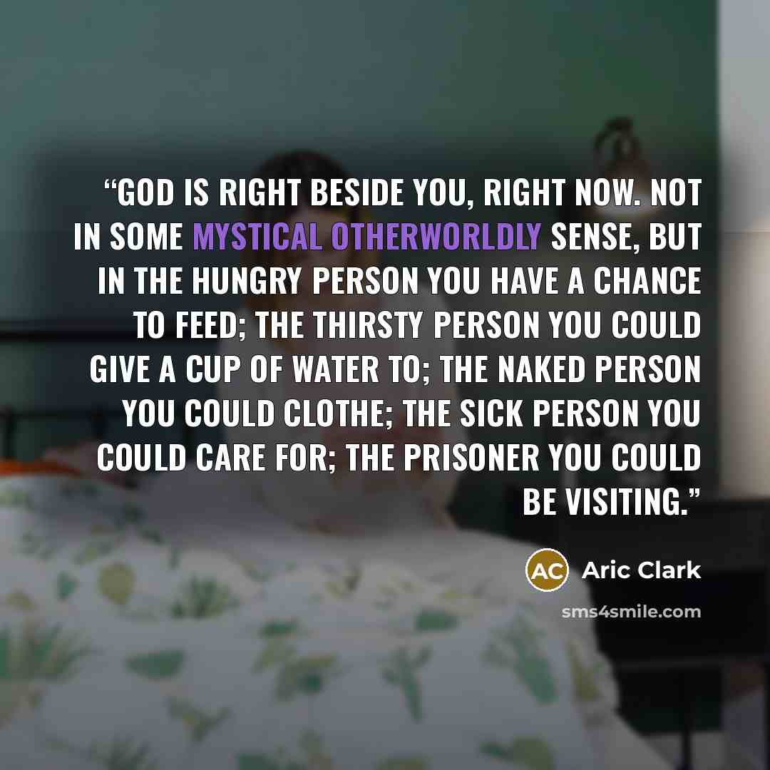 “God is right beside you, right now. Not in some mystical otherworldly sense, but in the hungry person you have a chance to feed; the thirsty person you could give a cup of water to; the naked person you could clothe; the sick person you could care for; the prisoner you could be visiting.” quote by Aric Clark
