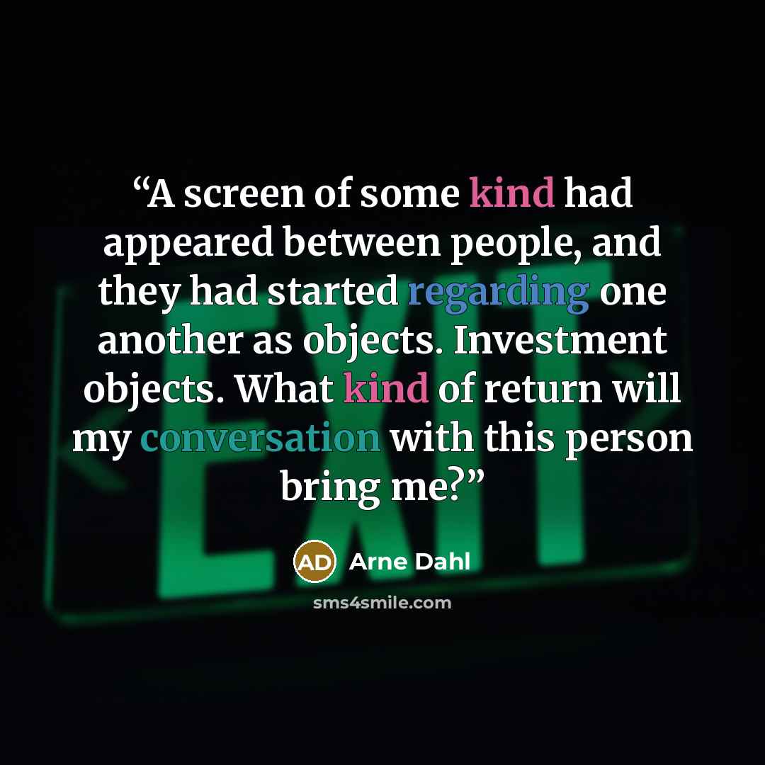 “A screen of some kind had appeared between people, and they had started regarding one another as objects. Investment objects. What kind of return will my conversation with this person bring me?” quote by Arne Dahl