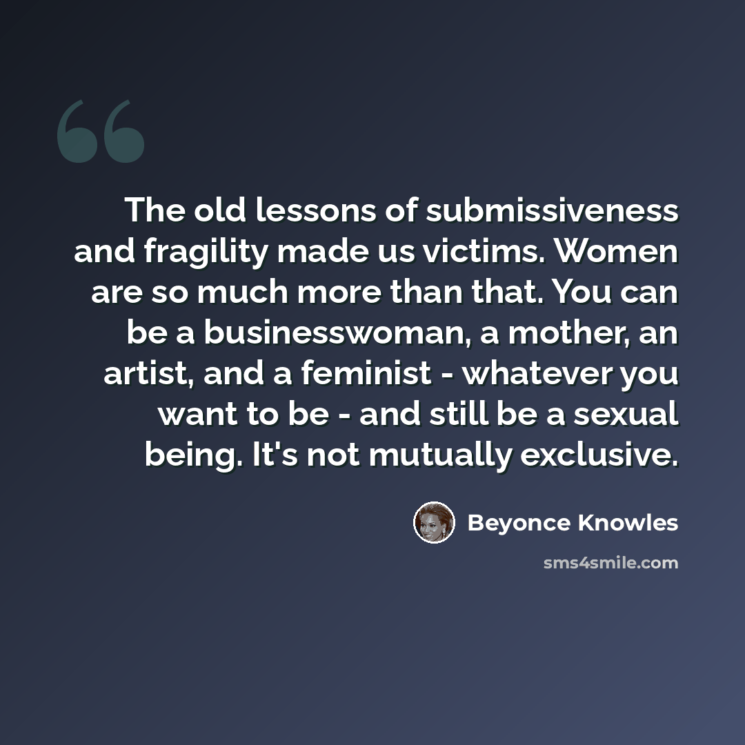 “The old lessons of submissiveness and fragility made us victims. Women are so much more than that. You can be a businesswoman, a mother, an artist, and a feminist - whatever you want to be - and still be a sexual being. It's not mutually exclusive.” quote by Beyonce Knowles