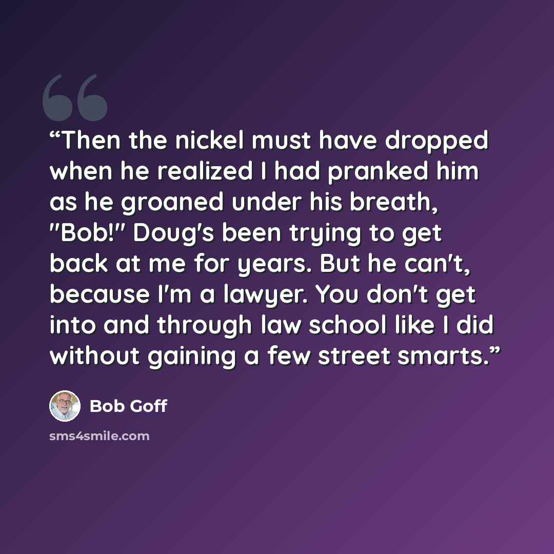 “Then the nickel must have dropped when he realized I had pranked him as he groaned under his breath, "Bob!" Doug's been trying to get back at me for years. But he can't, because I'm a lawyer. You don't get into and through law school like I did without gaining a few street smarts.” quote by Bob Goff