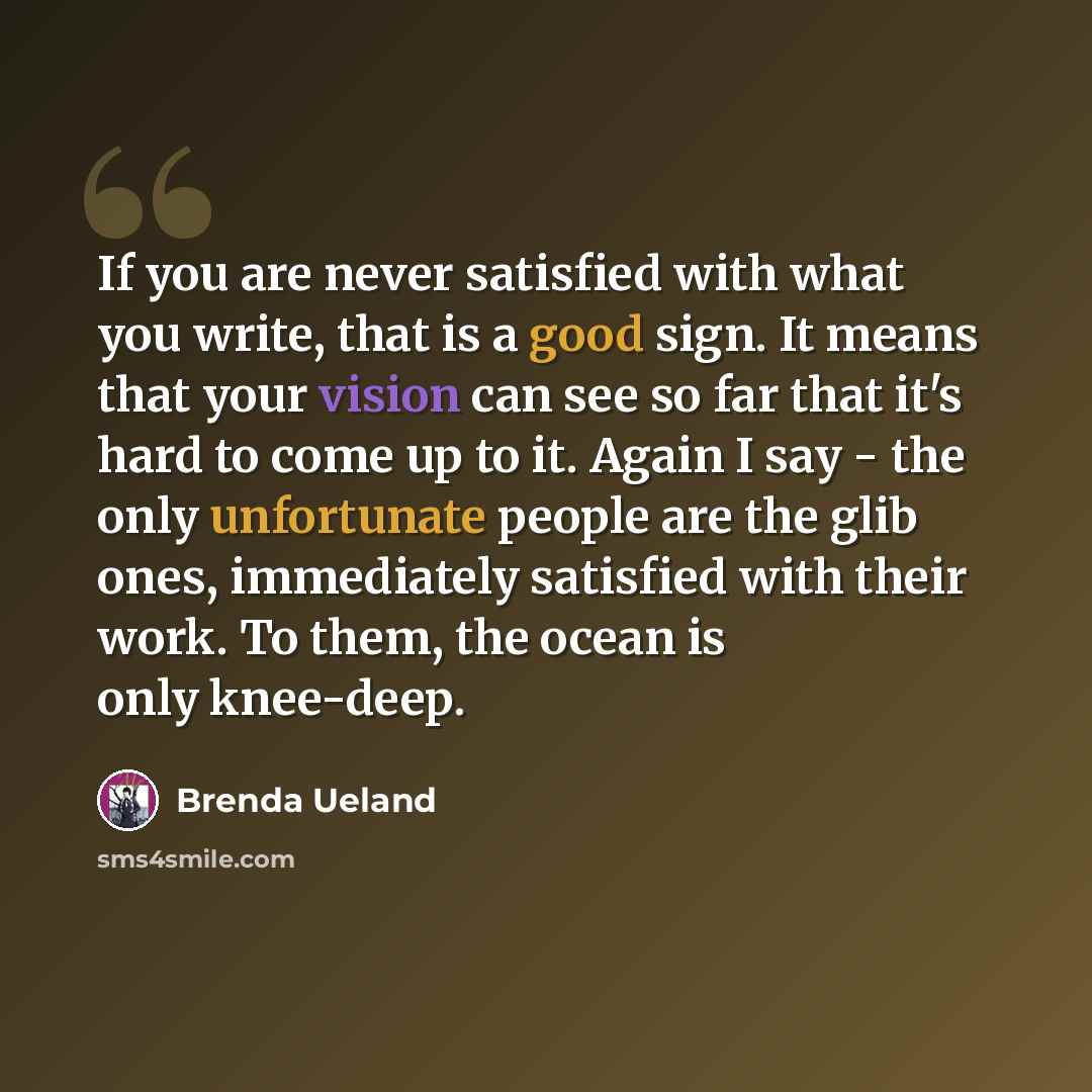 “If you are never satisfied with what you write, that is a good sign. It means that your vision can see so far that it's hard to come up to it. Again I say - the only unfortunate people are the glib ones, immediately satisfied with their work. To them, the ocean is only knee-deep.” quote by Brenda Ueland