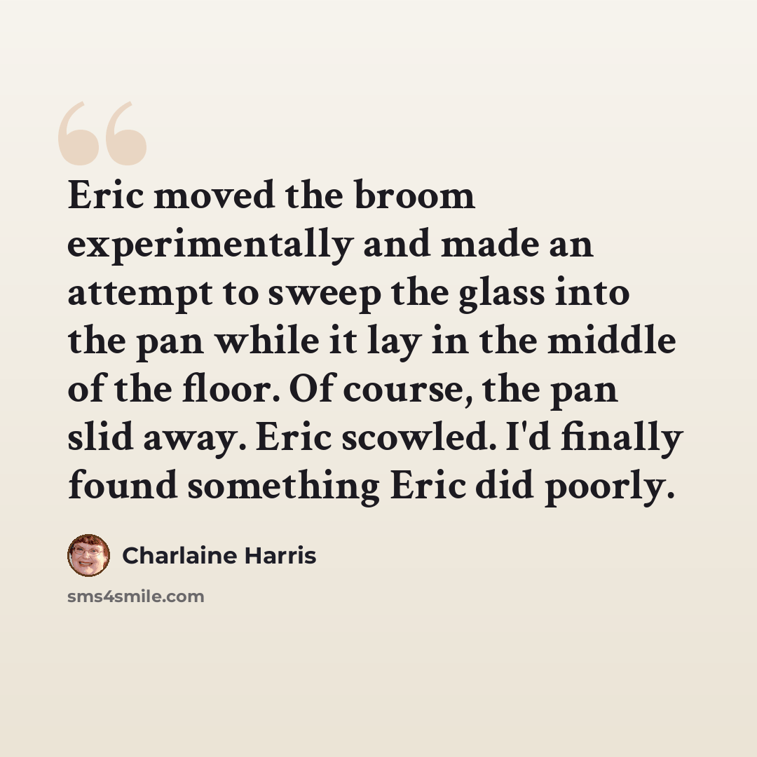 “Eric moved the broom experimentally and made an attempt to sweep the glass into the pan while it lay in the middle of the floor. Of course, the pan slid away. Eric scowled. I'd finally found something Eric did poorly.” quote by Charlaine Harris