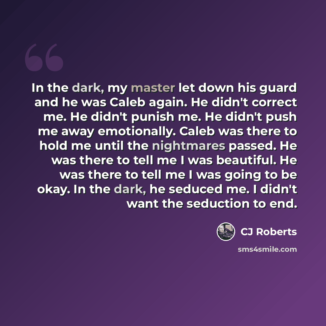 “In the dark, my master let down his guard and he was Caleb again. He didn't correct me. He didn't punish me. He didn't push me away emotionally. Caleb was there to hold me until the nightmares passed. He was there to tell me I was beautiful. He was there to tell me I was going to be okay. In the…” quote by CJ Roberts