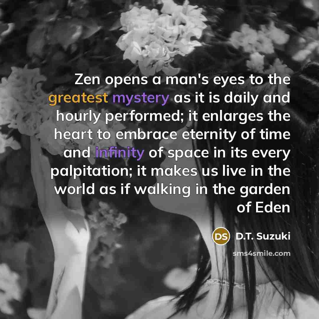 “Zen opens a man's eyes to the greatest mystery as it is daily and hourly performed; it enlarges the heart to embrace eternity of time and infinity of space in its every palpitation; it makes us live in the world as if walking in the garden of Eden” quote by D.T. Suzuki