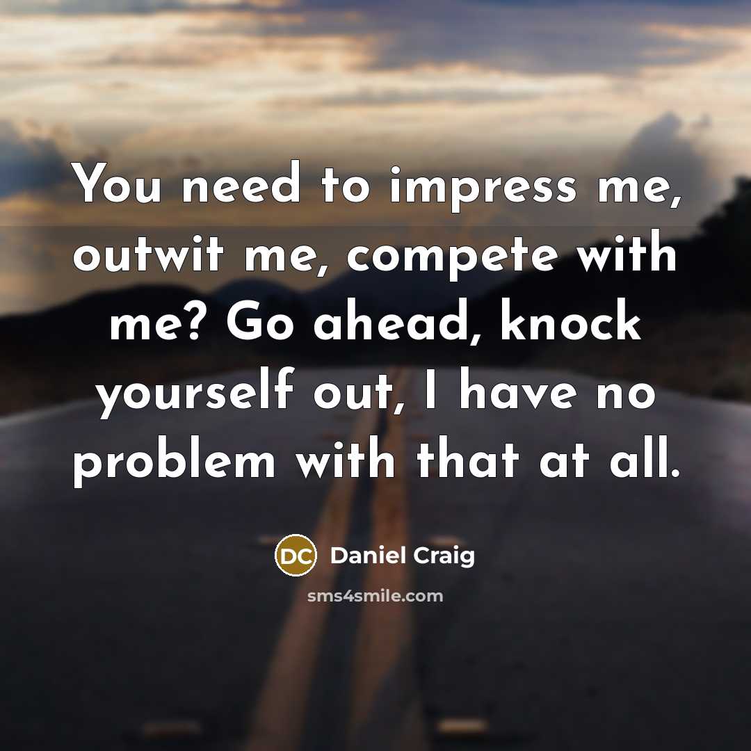 “You need to impress me, outwit me, compete with me? Go ahead, knock yourself out, I have no problem with that at all.” quote by Daniel Craig