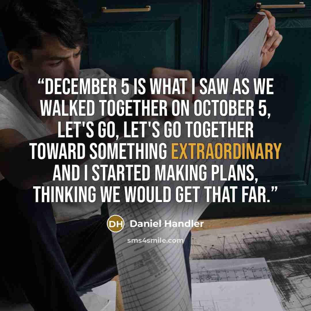 “December 5 is what I saw as we walked together on October 5, let's go, let's go together toward something extraordinary and I started making plans, thinking we would get that far.” quote by Daniel Handler