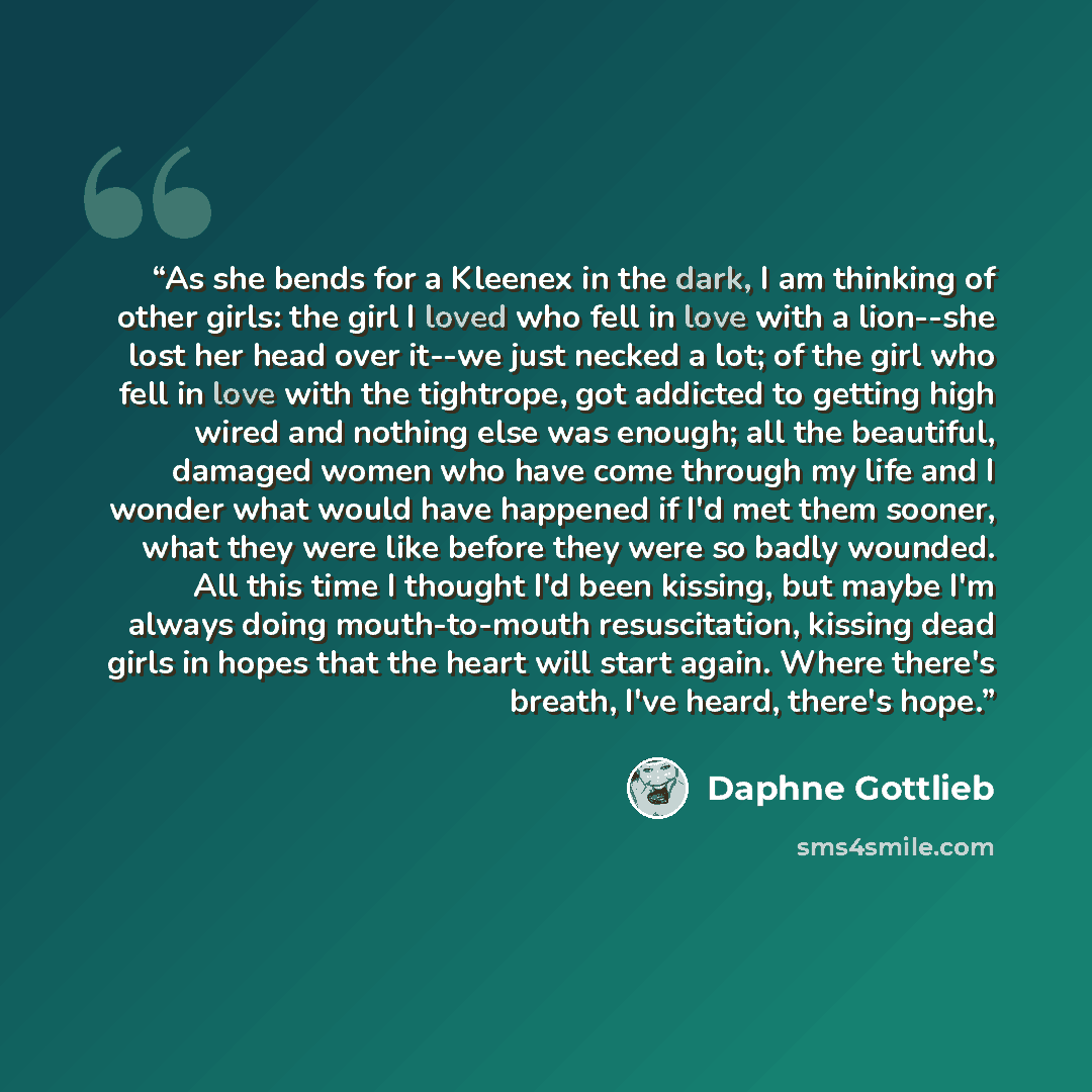 “As she bends for a Kleenex in the dark, I am thinking of other girls: the girl I loved who fell in love with a lion--she lost her head over it--we just necked a lot; of the girl who fell in love with the tightrope, got addicted to getting high wired and nothing else was enough; all the beautiful…” quote by Daphne Gottlieb