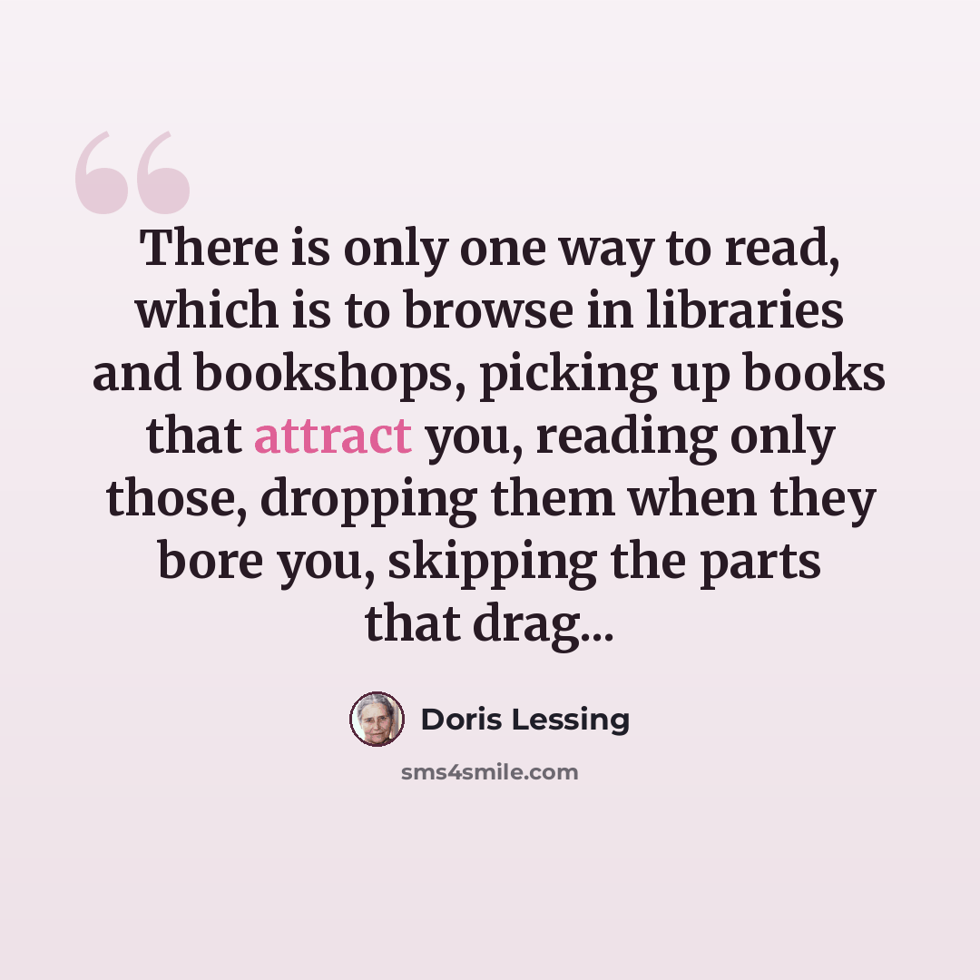 “There is only one way to read, which is to browse in libraries and bookshops, picking up books that attract you, reading only those, dropping them when they bore you, skipping the parts that drag...” quote by Doris Lessing