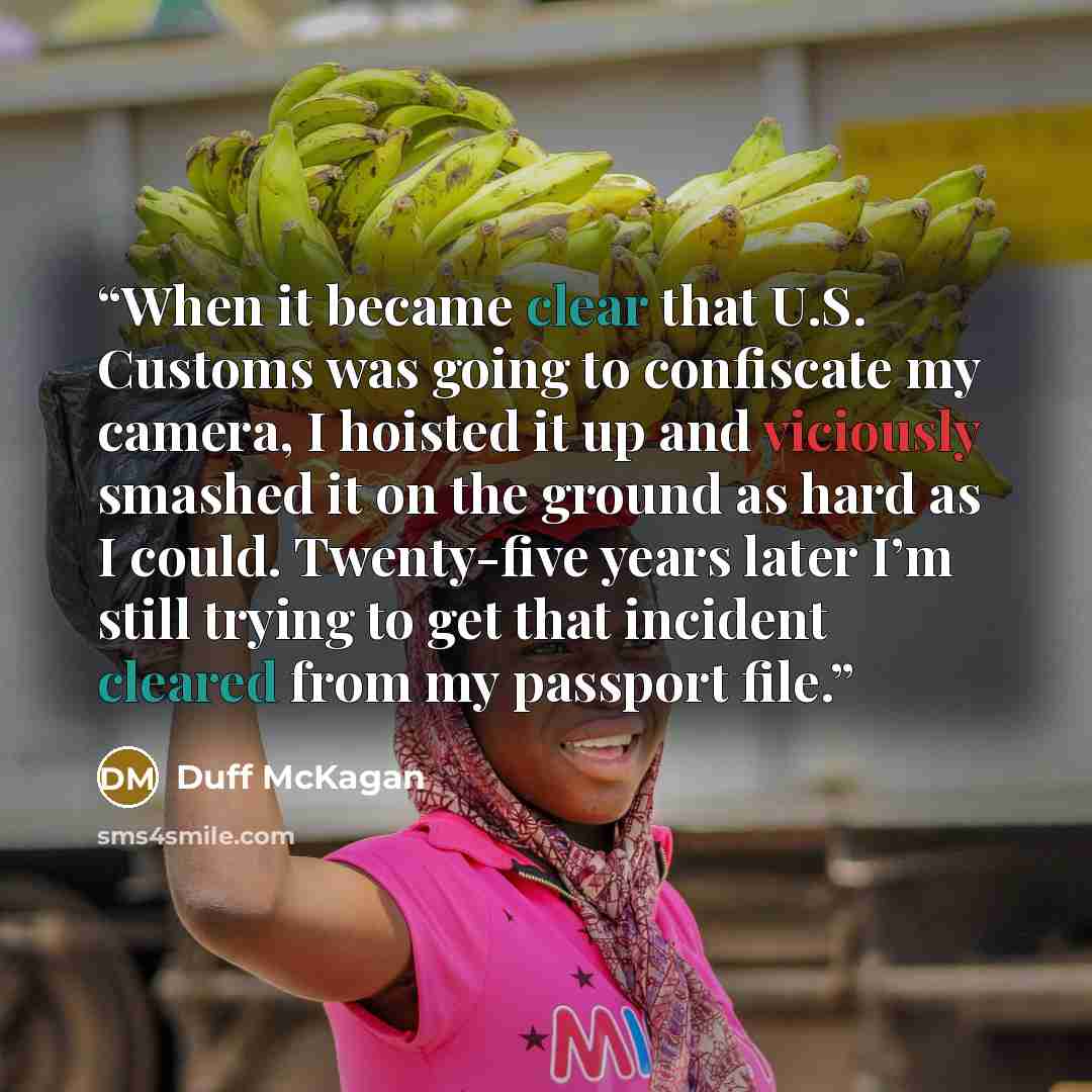 “When it became clear that U.S. Customs was going to confiscate my camera, I hoisted it up and viciously smashed it on the ground as hard as I could. Twenty-five years later I’m still trying to get that incident cleared from my passport file.” quote by Duff McKagan