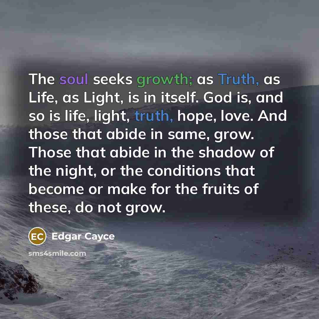 “The soul seeks growth; as Truth, as Life, as Light, is in itself. God is, and so is life, light, truth, hope, love. And those that abide in same, grow. Those that abide in the shadow of the night, or the conditions that become or make for the fruits of these, do not grow.” quote by Edgar Cayce