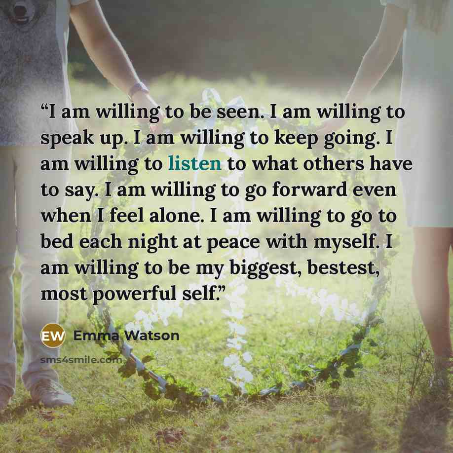 “I am willing to be seen. I am willing to speak up. I am willing to keep going. I am willing to listen to what others have to say. I am willing to go forward even when I feel alone. I am willing to go to bed each night at peace with myself. I am willing to be my biggest, bestest, most powerful self.” quote by Emma Watson