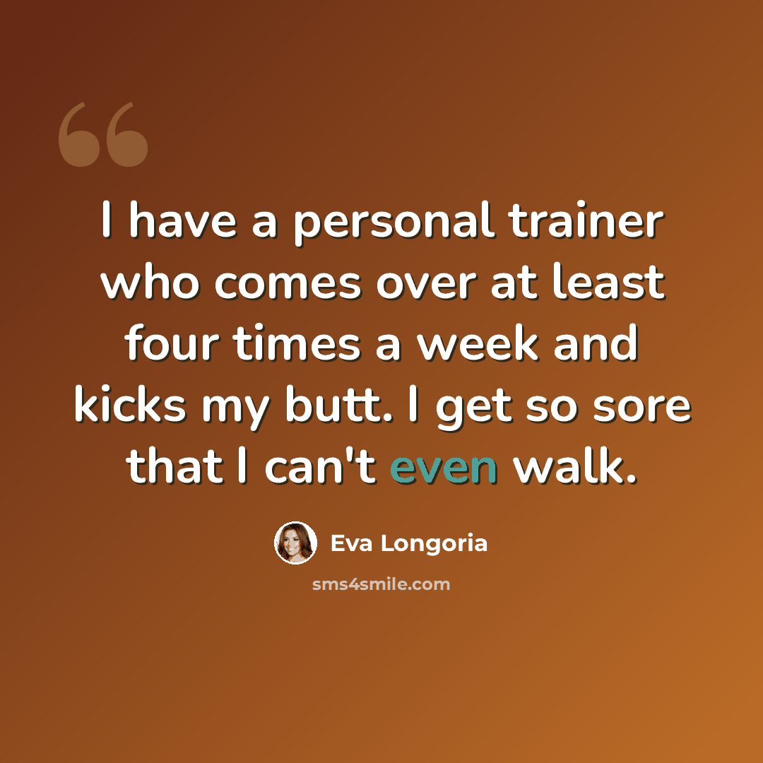 “I have a personal trainer who comes over at least four times a week and kicks my butt. I get so sore that I can't even walk.” quote by Eva Longoria