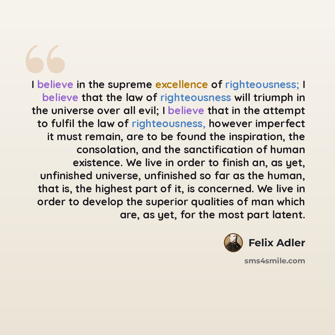 “I believe in the supreme excellence of righteousness; I believe that the law of righteousness will triumph in the universe over all evil; I believe that in the attempt to fulfil the law of righteousness, however imperfect it must remain, are to be found the inspiration, the consolation, and the…” quote by Felix Adler