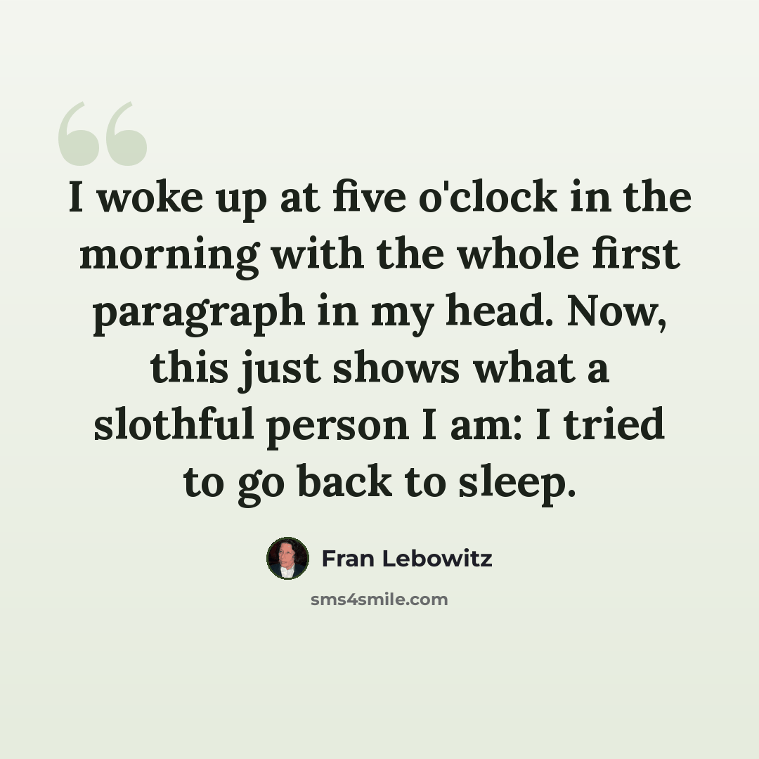 “I woke up at five o'clock in the morning with the whole first paragraph in my head. Now, this just shows what a slothful person I am: I tried to go back to sleep.” quote by Fran Lebowitz