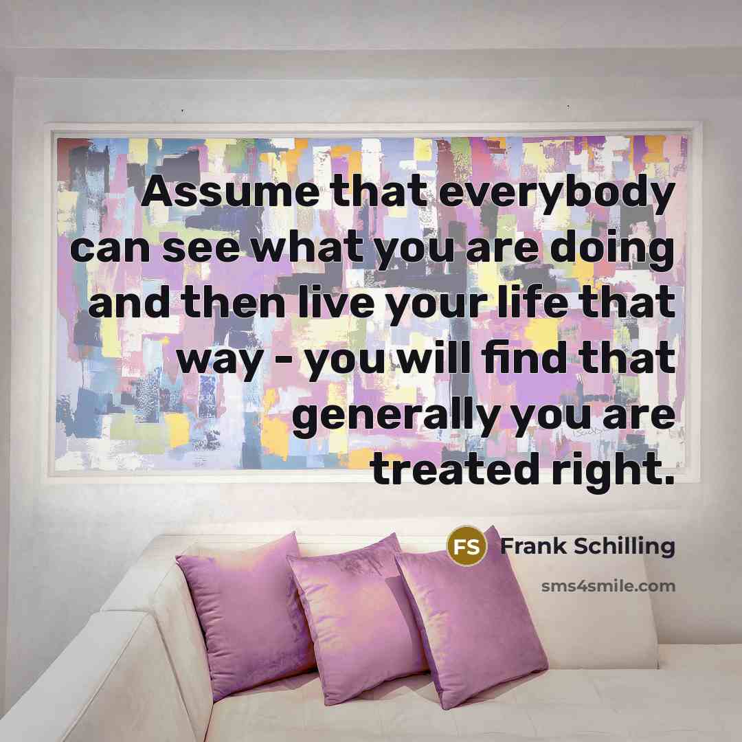 “Assume that everybody can see what you are doing and then live your life that way - you will find that generally you are treated right.” quote by Frank Schilling