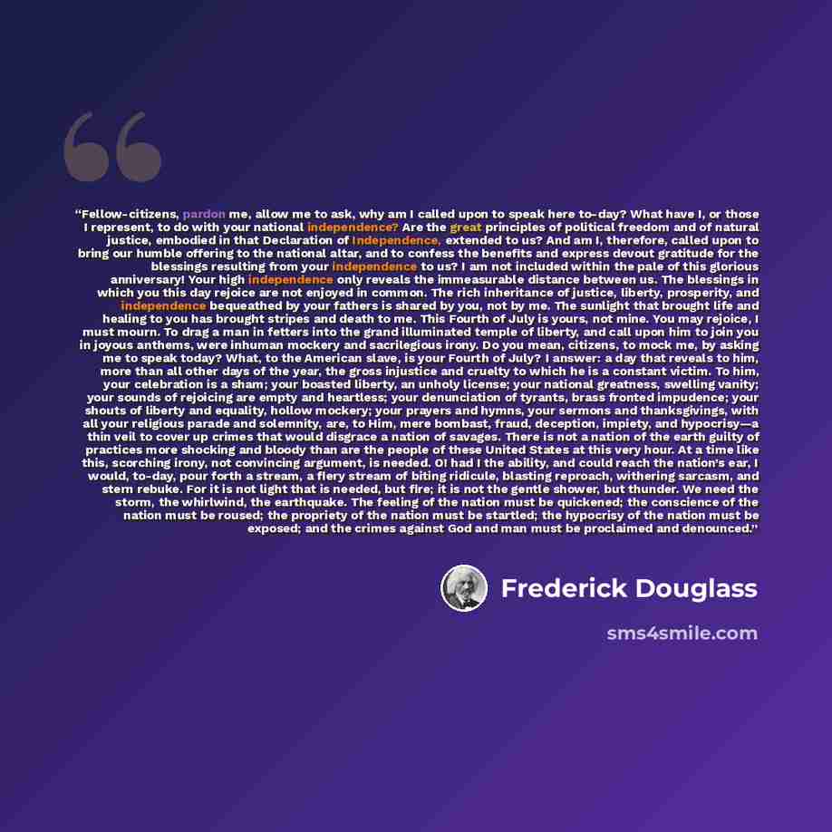 “Fellow-citizens, pardon me, allow me to ask, why am I called upon to speak here to-day? What have I, or those I represent, to do with your national independence? Are the great principles of political freedom and of natural justice, embodied in that Declaration of Independence, extended to us? And…” quote by Frederick Douglass