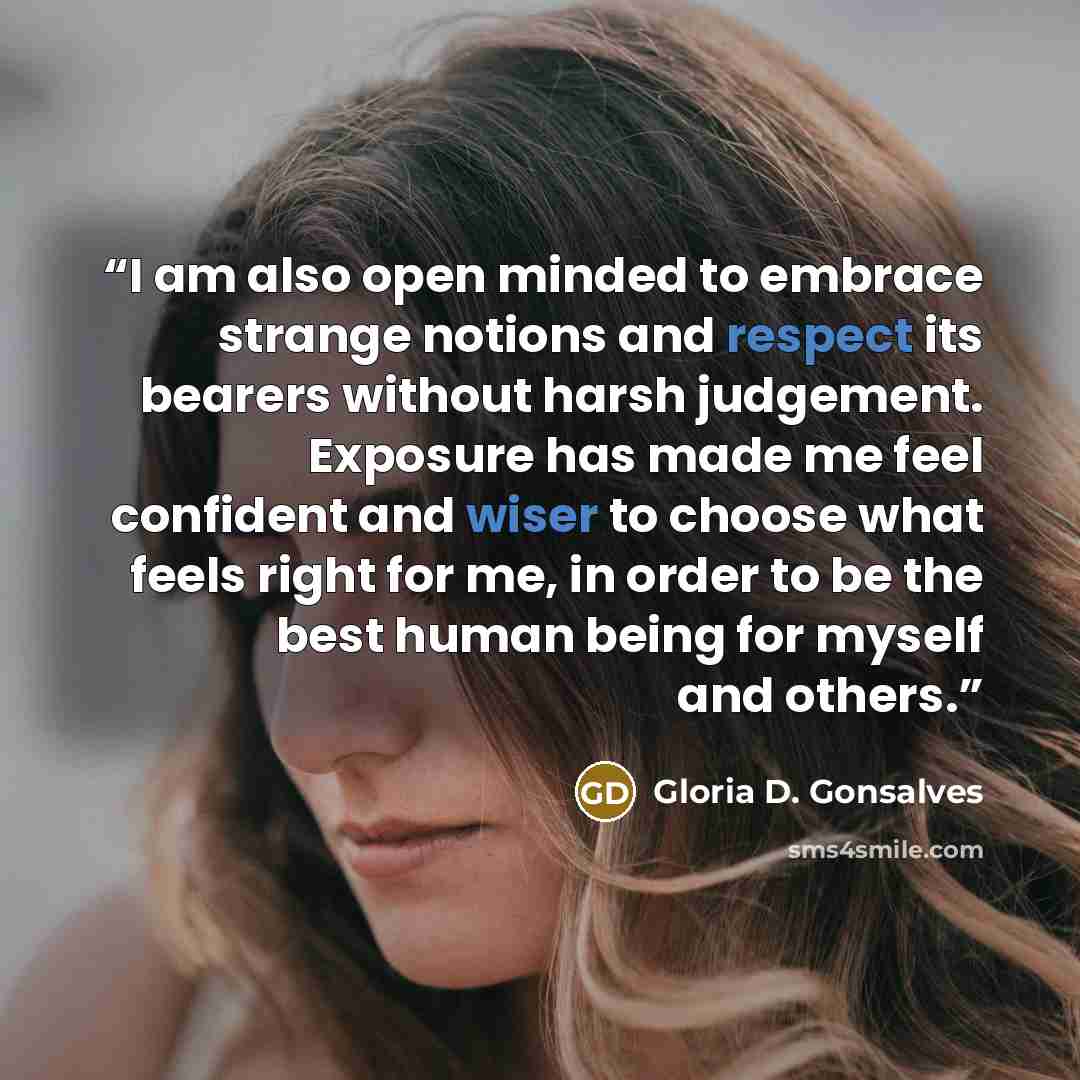 “I am also open minded to embrace strange notions and respect its bearers without harsh judgement. Exposure has made me feel confident and wiser to choose what feels right for me, in order to be the best human being for myself and others.” quote by Gloria D. Gonsalves
