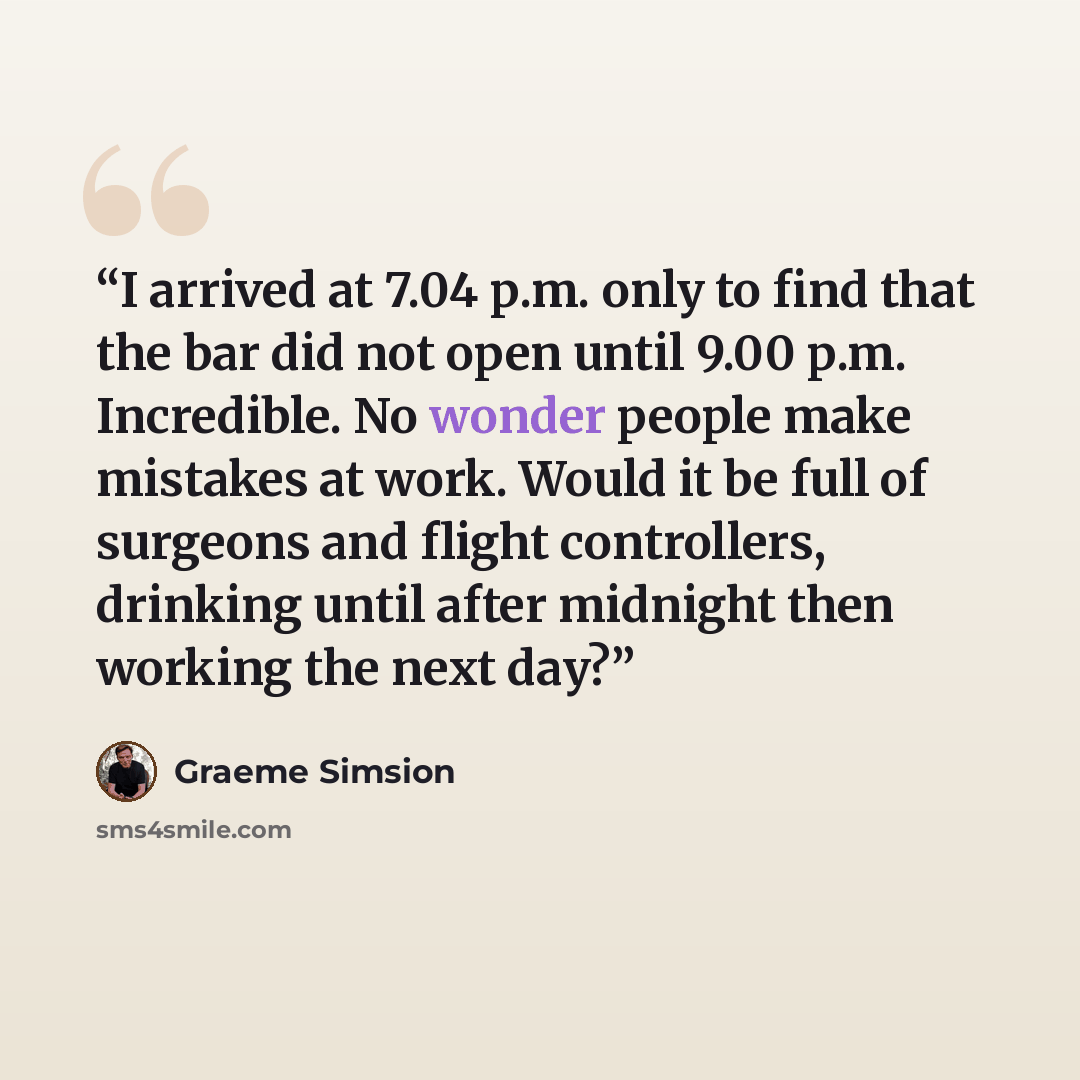 “I arrived at 7.04 p.m. only to find that the bar did not open until 9.00 p.m. Incredible. No wonder people make mistakes at work. Would it be full of surgeons and flight controllers, drinking until after midnight then working the next day?” quote by Graeme Simsion