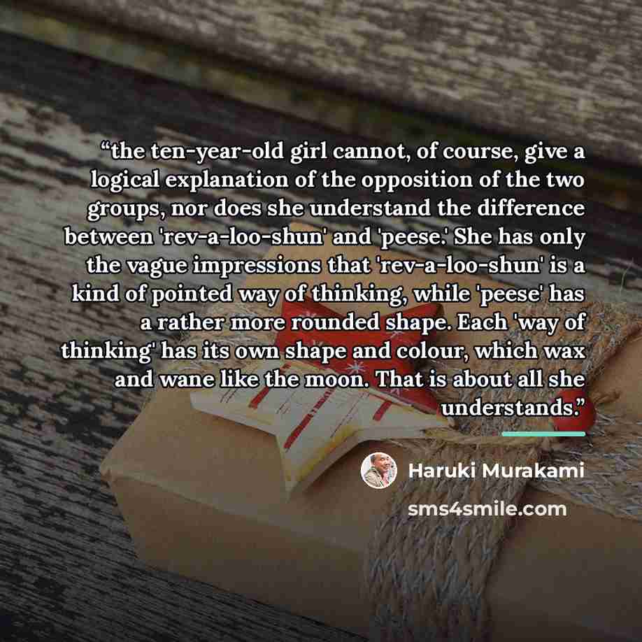 “the ten-year-old girl cannot, of course, give a logical explanation of the opposition of the two groups, nor does she understand the difference between 'rev-a-loo-shun' and 'peese.' She has only the vague impressions that 'rev-a-loo-shun' is a kind of pointed way of thinking, while 'peese' has a…” quote by Haruki Murakami