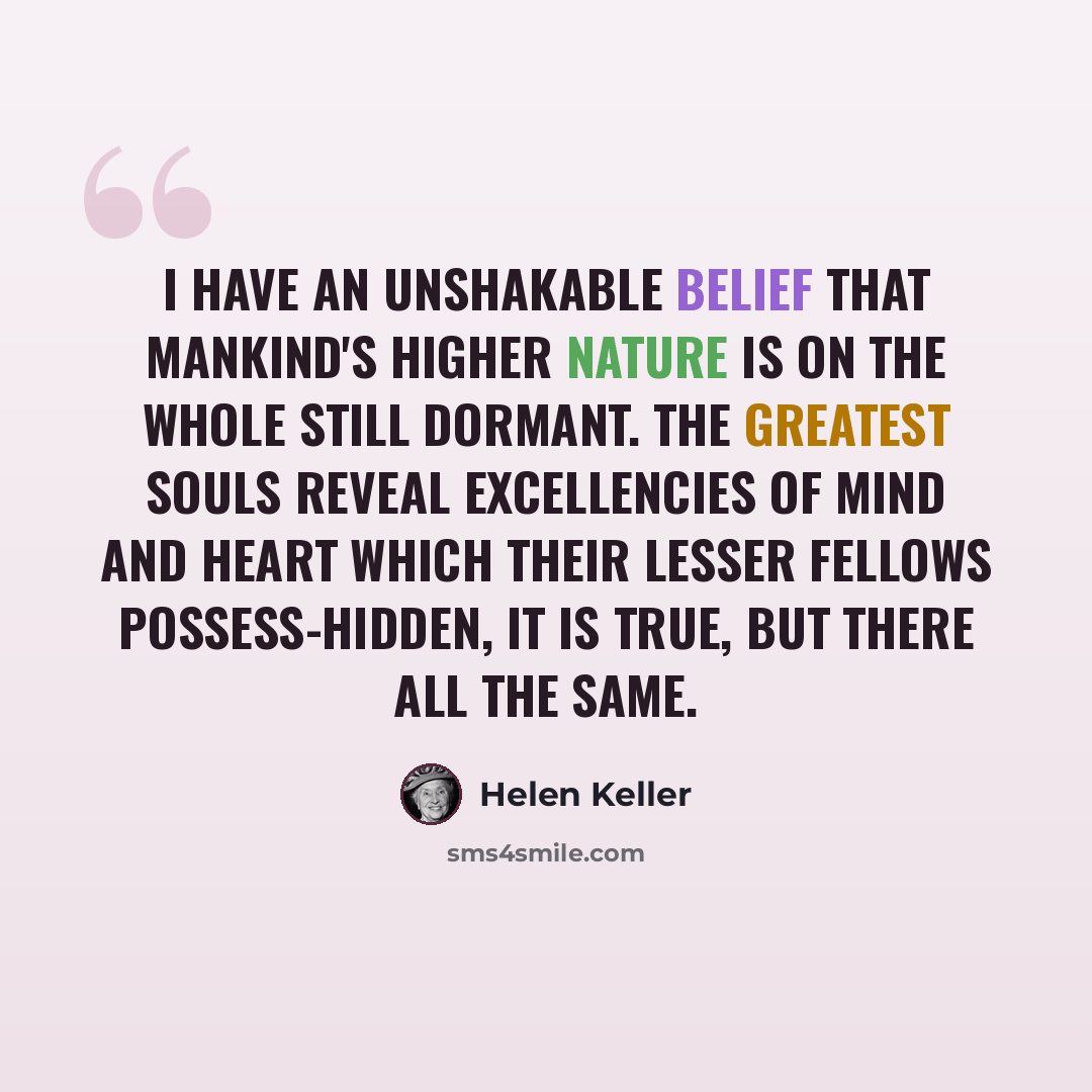 “I have an unshakable belief that mankind's higher nature is on the whole still dormant. The greatest souls reveal excellencies of mind and heart which their lesser fellows possess-hidden, it is true, but there all the same.” quote by Helen Keller