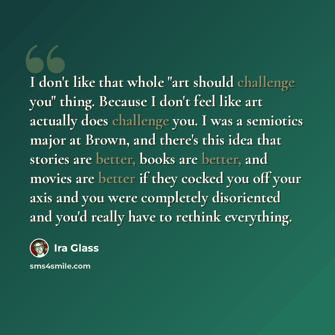 “I don't like that whole "art should challenge you" thing. Because I don't feel like art actually does challenge you. I was a semiotics major at Brown, and there's this idea that stories are better, books are better, and movies are better if they cocked you off your axis and you were completely…” quote by Ira Glass