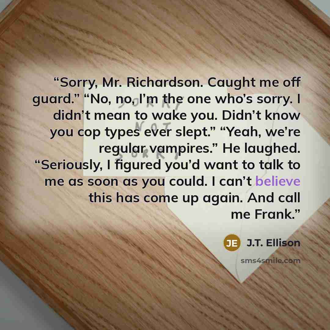 “Sorry, Mr. Richardson. Caught me off guard.” “No, no, I’m the one who’s sorry. I didn’t mean to wake you. Didn’t know you cop types ever slept.” “Yeah, we’re regular vampires.” He laughed. “Seriously, I figured you’d want to talk to me as soon as you could. I can’t believe this has come up again…” quote by J.T. Ellison