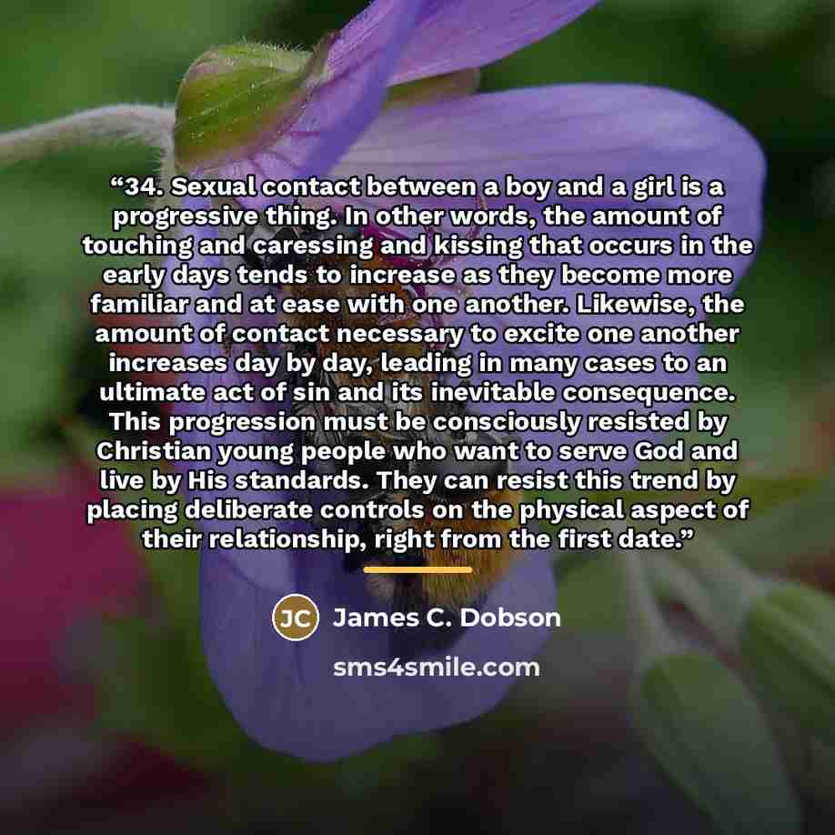 “34. Sexual contact between a boy and a girl is a progressive thing. In other words, the amount of touching and caressing and kissing that occurs in the early days tends to increase as they become more familiar and at ease with one another. Likewise, the amount of contact necessary to excite one…” quote by James C. Dobson
