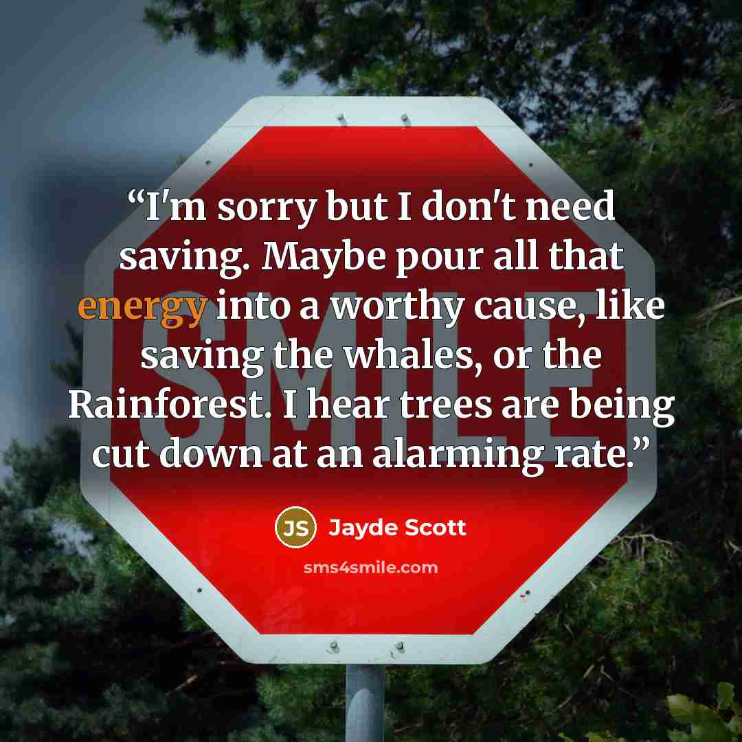 “I'm sorry but I don't need saving. Maybe pour all that energy into a worthy cause, like saving the whales, or the Rainforest. I hear trees are being cut down at an alarming rate.” quote by Jayde Scott