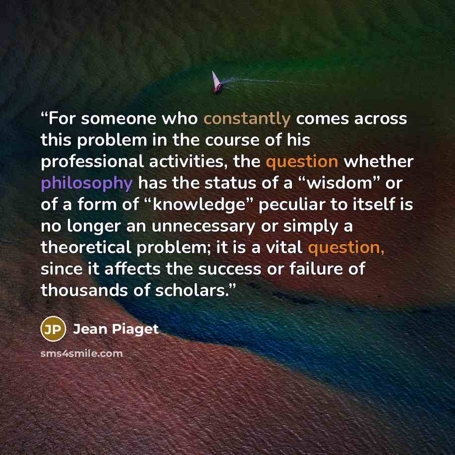 “For someone who constantly comes across this problem in the course of his professional activities, the question whether philosophy has the status of a “wisdom” or of a form of “knowledge” peculiar to itself is no longer an unnecessary or simply a theoretical problem; it is a vital question, since…” quote by Jean Piaget