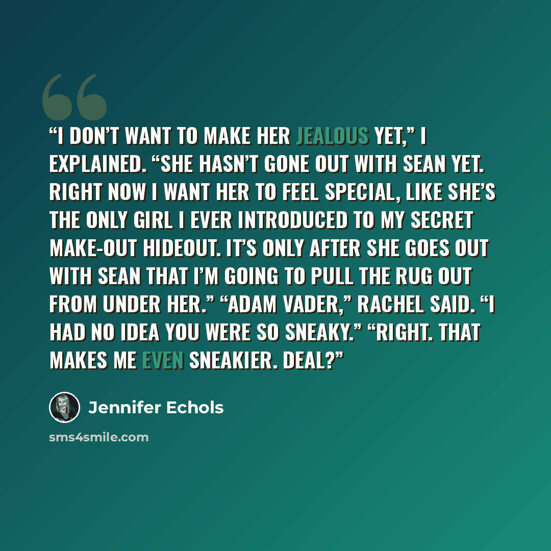 “I don’t want to make her jealous yet,” I explained. “She hasn’t gone out with Sean yet. Right now I want her to feel special, like she’s the only girl I ever introduced to my secret make-out hideout. It’s only after she goes out with Sean that I’m going to pull the rug out from under her.” “Adam…” quote by Jennifer Echols