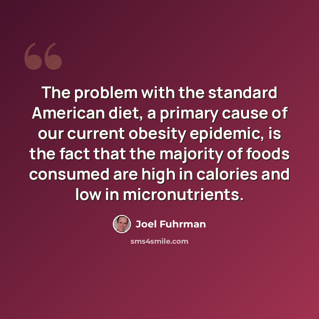 “The problem with the standard American diet, a primary cause of our current obesity epidemic, is the fact that the majority of foods consumed are high in calories and low in micronutrients.” quote by Joel Fuhrman