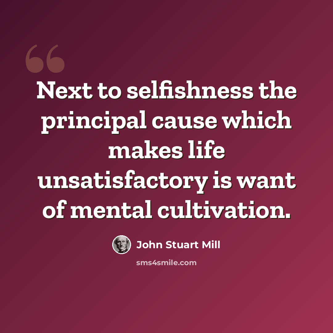 “Next to selfishness the principal cause which makes life unsatisfactory is want of mental cultivation.” quote by John Stuart Mill