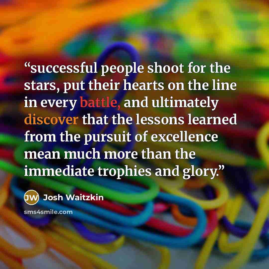 “successful people shoot for the stars, put their hearts on the line in every battle, and ultimately discover that the lessons learned from the pursuit of excellence mean much more than the immediate trophies and glory.” quote by Josh Waitzkin