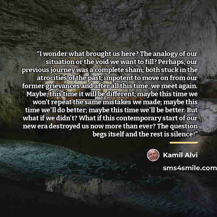 “I wonder what brought us here? The analogy of our situation or the void we want to fill? Perhaps, our previous journey was a complete sham; both stuck in the atrocities of the past; impotent to move on from our former grievances and after all this time, we meet again. Maybe, this time it will be…” quote by Kamil Alvi