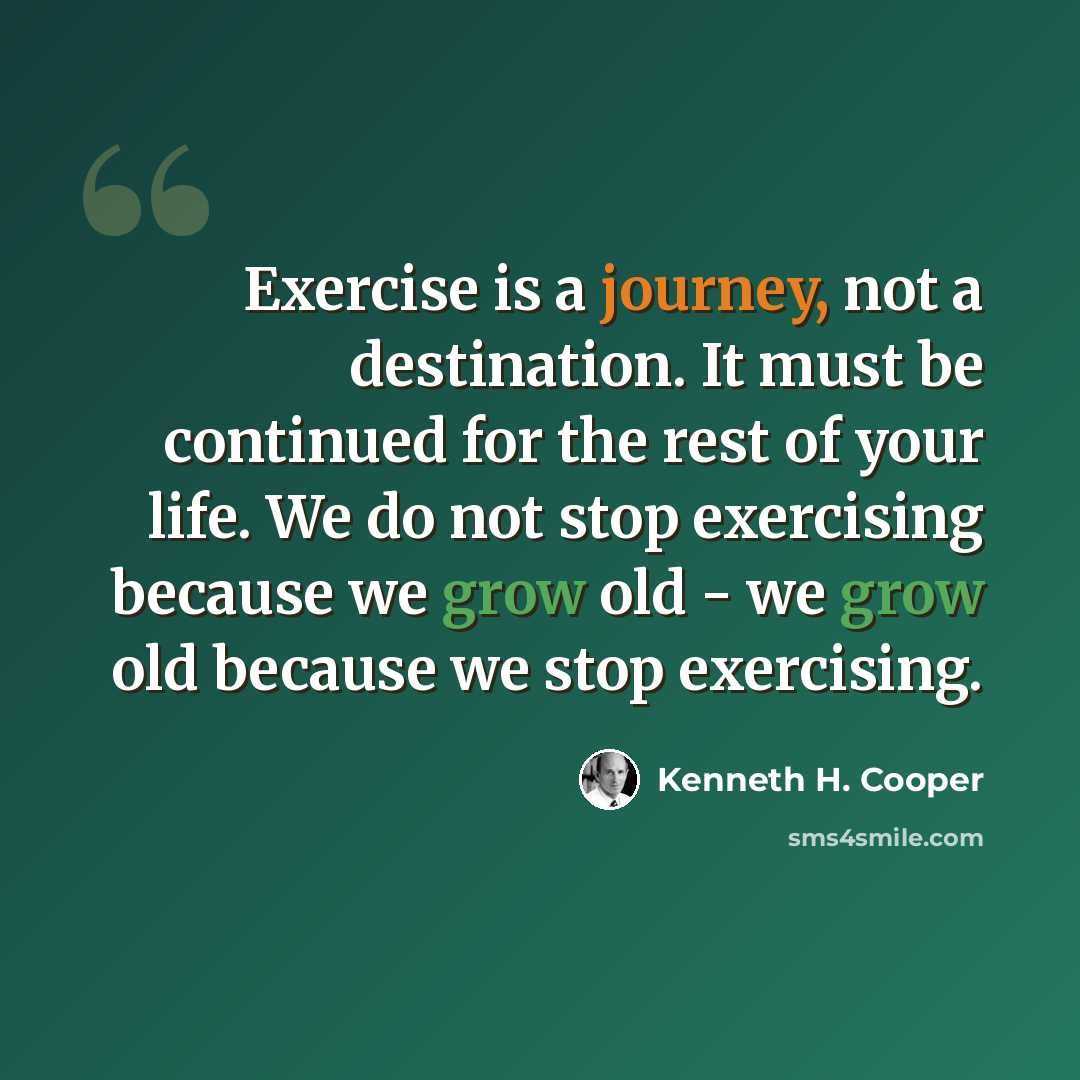 “Exercise is a journey, not a destination. It must be continued for the rest of your life. We do not stop exercising because we grow old - we grow old because we stop exercising.” quote by Kenneth H. Cooper