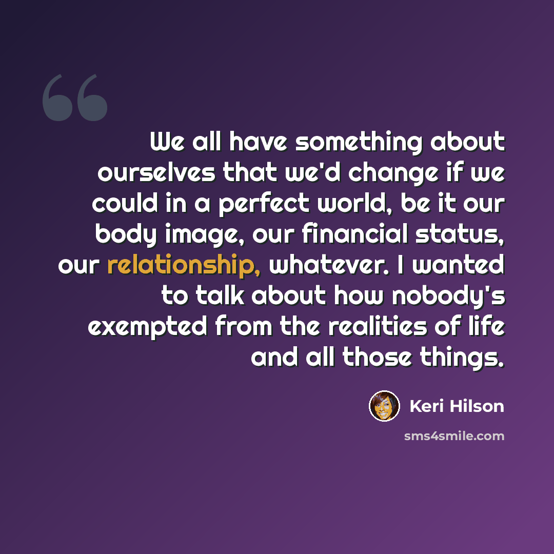 “We all have something about ourselves that we'd change if we could in a perfect world, be it our body image, our financial status, our relationship, whatever. I wanted to talk about how nobody's exempted from the realities of life and all those things.” quote by Keri Hilson
