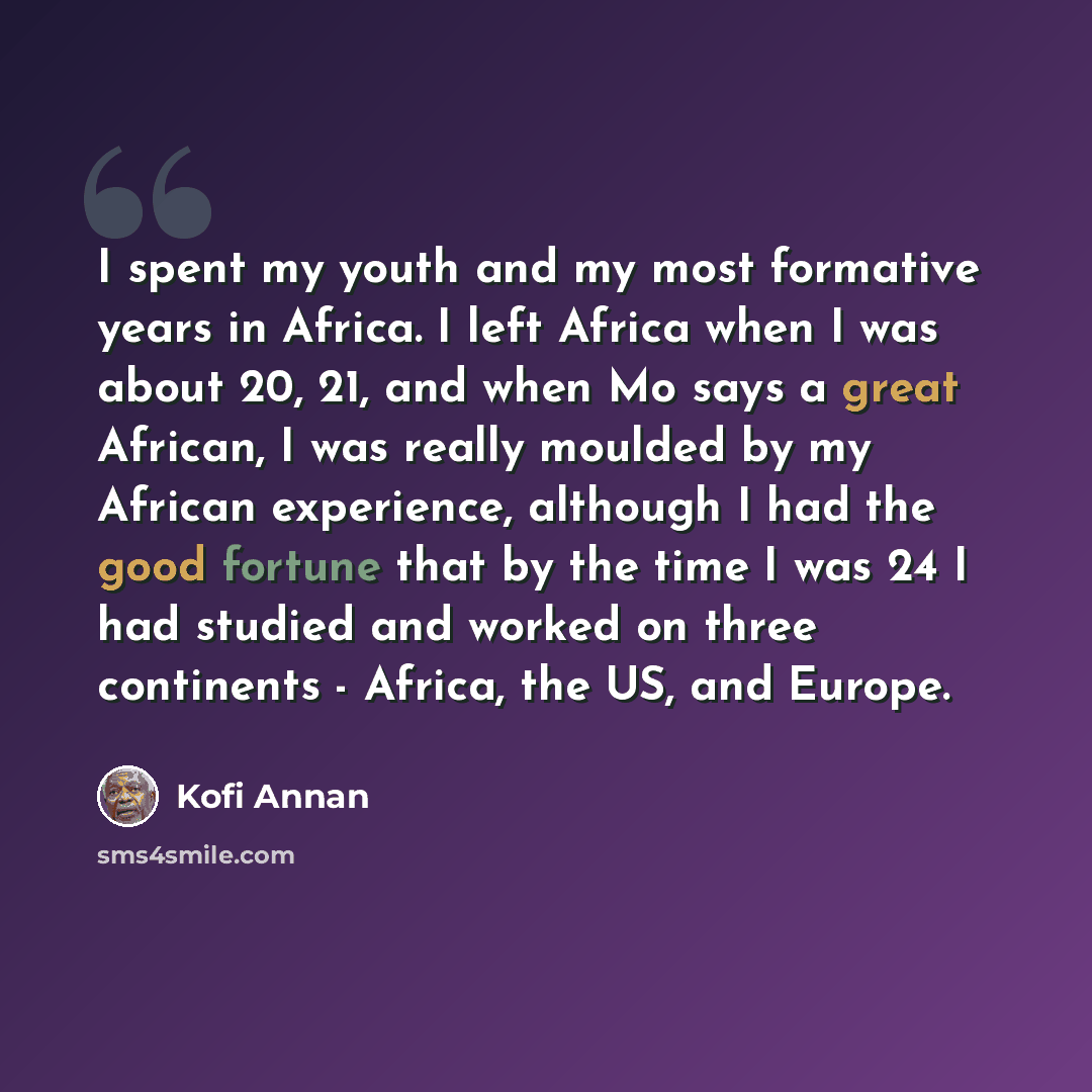 “I spent my youth and my most formative years in Africa. I left Africa when I was about 20, 21, and when Mo says a great African, I was really moulded by my African experience, although I had the good fortune that by the time I was 24 I had studied and worked on three continents - Africa, the US…” quote by Kofi Annan