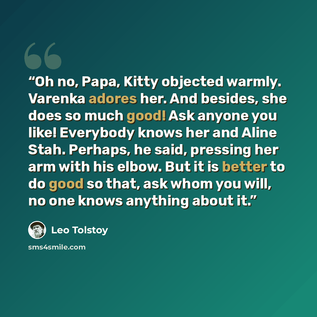 “Oh no, Papa, Kitty objected warmly. Varenka adores her. And besides, she does so much good! Ask anyone you like! Everybody knows her and Aline Stah. Perhaps, he said, pressing her arm with his elbow. But it is better to do good so that, ask whom you will, no one knows anything about it.” quote by Leo Tolstoy