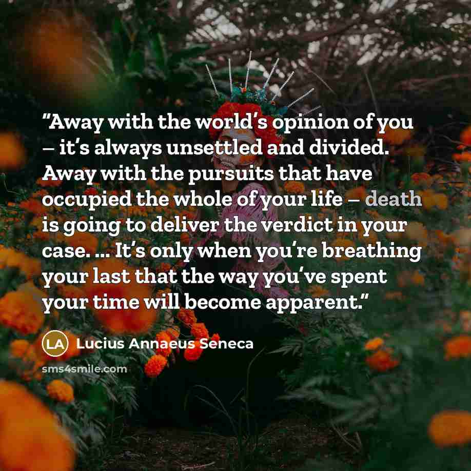 “Away with the world’s opinion of you – it’s always unsettled and divided. Away with the pursuits that have occupied the whole of your life – death is going to deliver the verdict in your case. ... It’s only when you’re breathing your last that the way you’ve spent your time will become apparent.” quote by Lucius Annaeus Seneca
