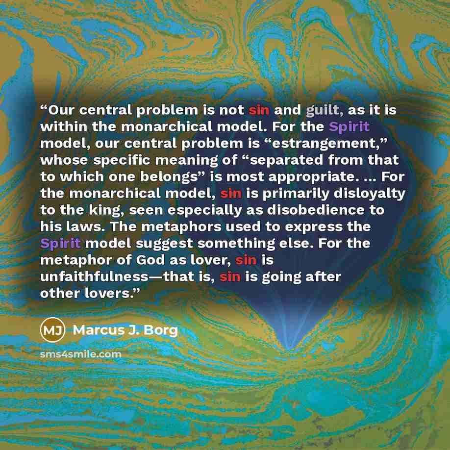 “Our central problem is not sin and guilt, as it is within the monarchical model. For the Spirit model, our central problem is “estrangement,” whose specific meaning of “separated from that to which one belongs” is most appropriate. ... For the monarchical model, sin is primarily disloyalty to the…” quote by Marcus J. Borg