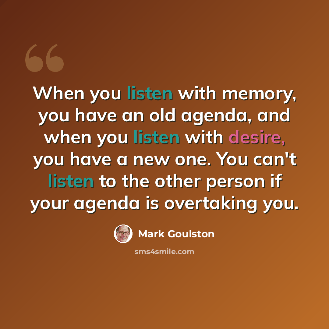 “When you listen with memory, you have an old agenda, and when you listen with desire, you have a new one. You can't listen to the other person if your agenda is overtaking you.” quote by Mark Goulston