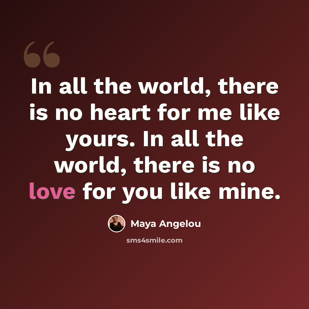 “In all the world, there is no heart for me like yours. In all the world, there is no love for you like mine.” quote by Maya Angelou