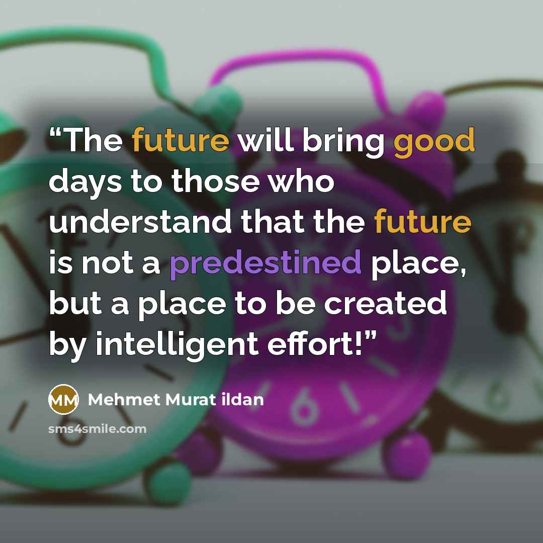 “The future will bring good days to those who understand that the future is not a predestined place, but a place to be created by intelligent effort!” quote by Mehmet Murat ildan