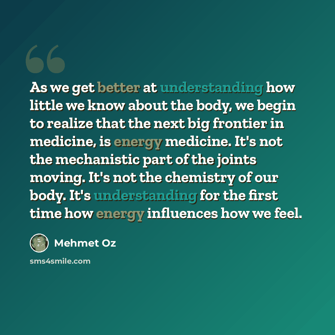 “As we get better at understanding how little we know about the body, we begin to realize that the next big frontier in medicine, is energy medicine. It's not the mechanistic part of the joints moving. It's not the chemistry of our body. It's understanding for the first time how energy influences…” quote by Mehmet Oz