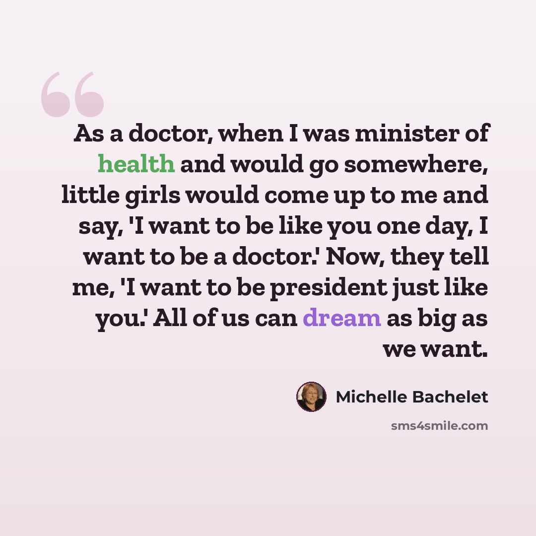 “As a doctor, when I was minister of health and would go somewhere, little girls would come up to me and say, 'I want to be like you one day, I want to be a doctor.' Now, they tell me, 'I want to be president just like you.' All of us can dream as big as we want.” quote by Michelle Bachelet