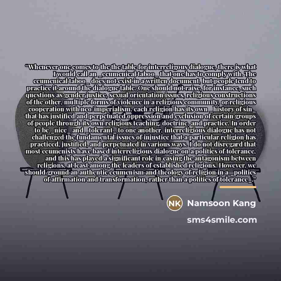 “Whenever one comes to the the table for interreligous dialogue, there is what I would call an _ecumenical taboo_ that one has to comply with. The ecumenical taboo_ does not exist in a written document, but people tend to practice it around the dialogue table. One should not raise, for instance…” quote by Namsoon Kang