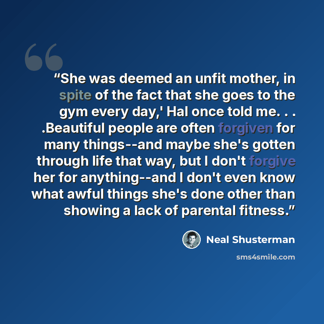 “She was deemed an unfit mother, in spite of the fact that she goes to the gym every day,' Hal once told me. . . .Beautiful people are often forgiven for many things--and maybe she's gotten through life that way, but I don't forgive her for anything--and I don't even know what awful things she's…” quote by Neal Shusterman