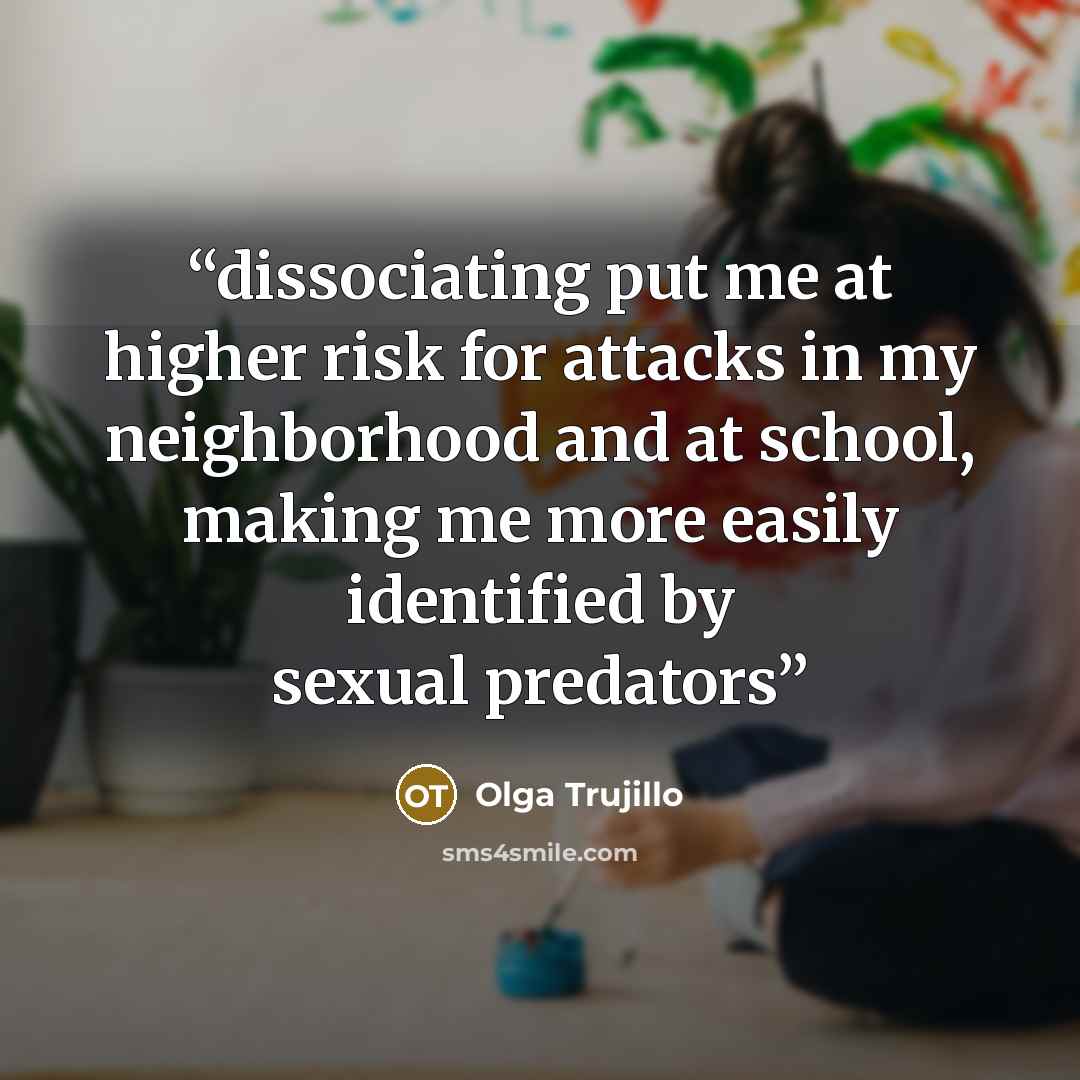 “dissociating put me at higher risk for attacks in my neighborhood and at school, making me more easily identified by sexual predators” quote by Olga Trujillo