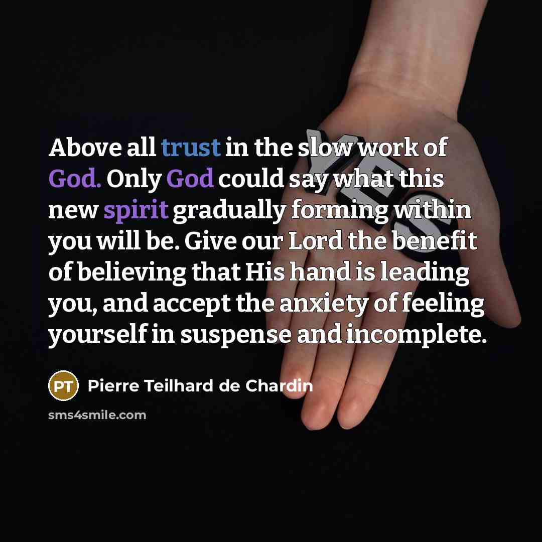 “Above all trust in the slow work of God. Only God could say what this new spirit gradually forming within you will be. Give our Lord the benefit of believing that His hand is leading you, and accept the anxiety of feeling yourself in suspense and incomplete.” quote by Pierre Teilhard de Chardin