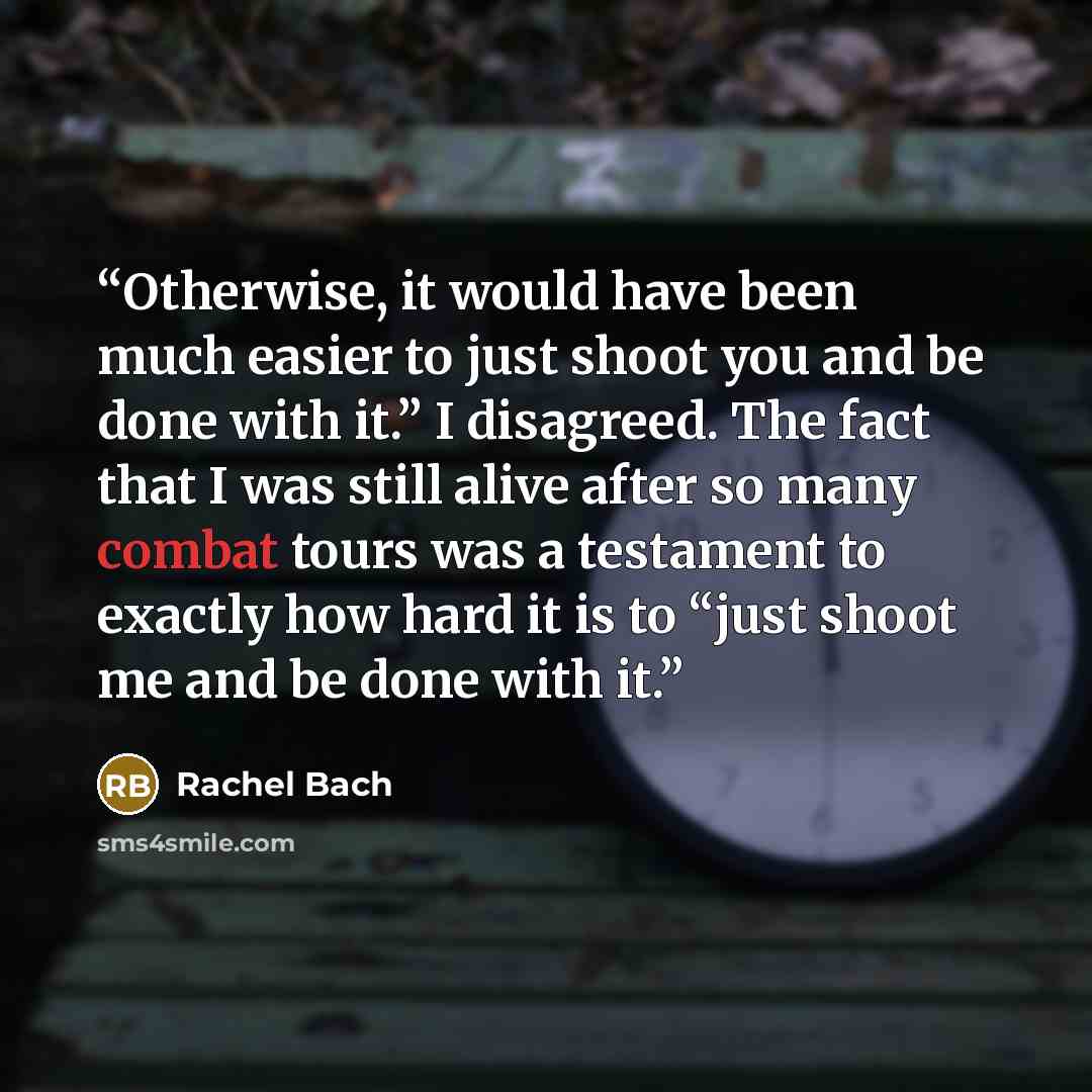 “Otherwise, it would have been much easier to just shoot you and be done with it.” I disagreed. The fact that I was still alive after so many combat tours was a testament to exactly how hard it is to “just shoot me and be done with it.” quote by Rachel Bach